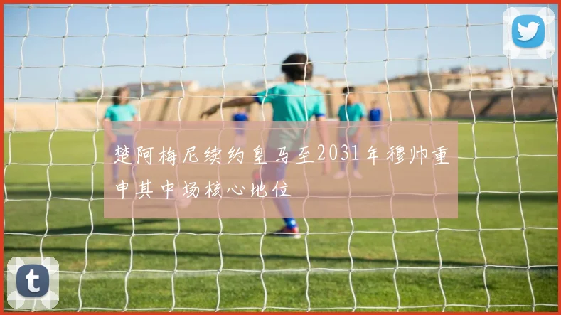 楚阿梅尼续约皇马至2031年穆帅重申其中场核心地位