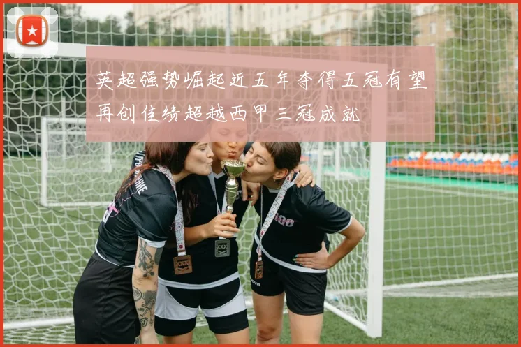 英超强势崛起近五年夺得五冠有望再创佳绩超越西甲三冠成就