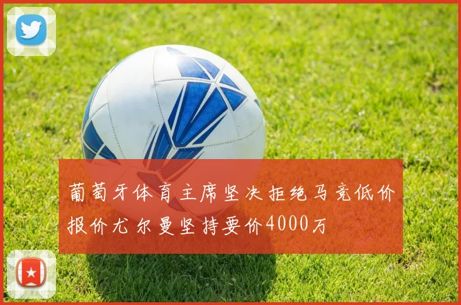 葡萄牙体育主席坚决拒绝马竞低价报价尤尔曼坚持要价4000万
