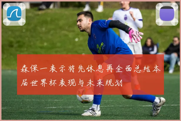 森保一表示将先休息再全面总结本届世界杯表现与未来规划