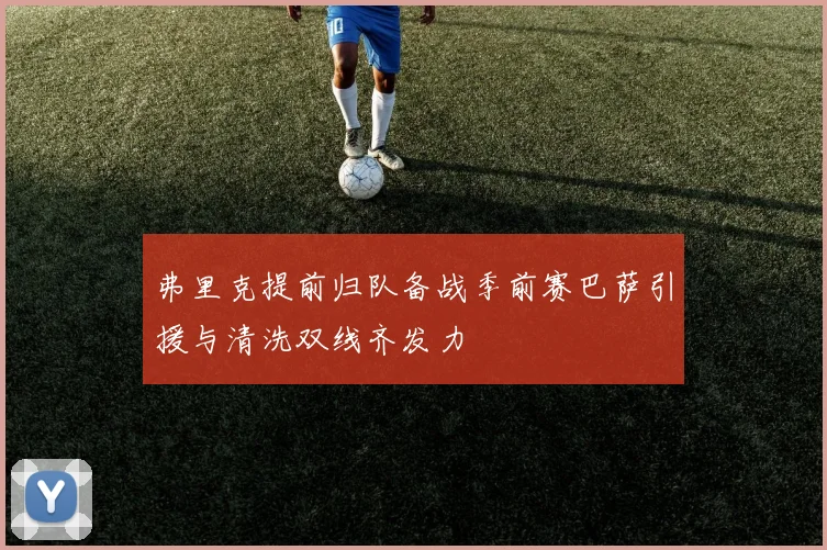 弗里克提前归队备战季前赛巴萨引援与清洗双线齐发力