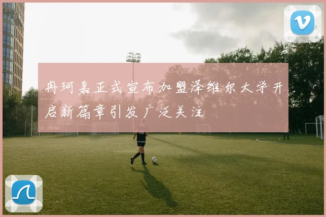 冉珂嘉正式宣布加盟泽维尔大学开启新篇章引发广泛关注