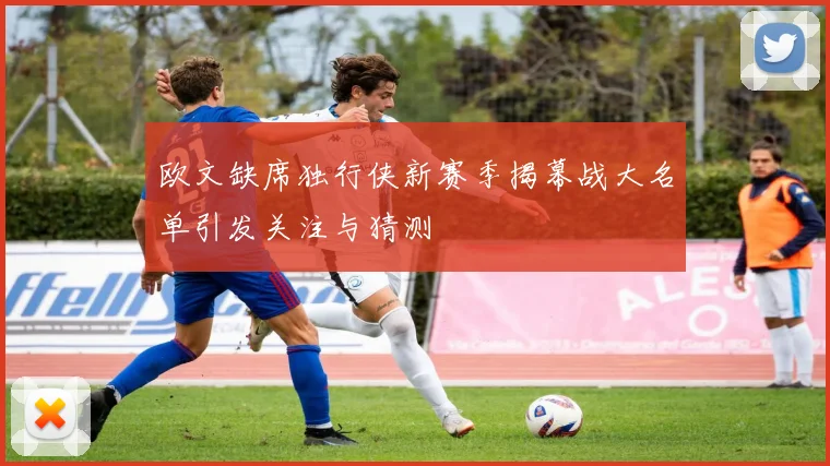 欧文缺席独行侠新赛季揭幕战大名单引发关注与猜测