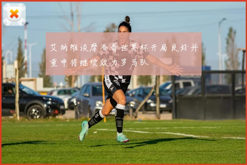 艾纳维谈摩洛哥世界杯开局良好并重申将继续效力罗马队