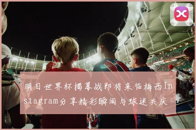 明日世界杯揭幕战即将来临梅西Instagram分享精彩瞬间与球迷共庆