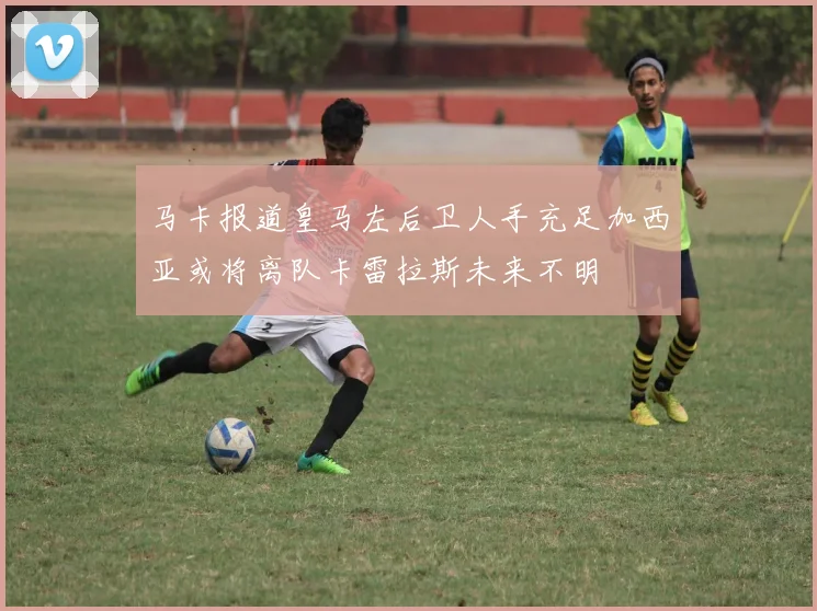 马卡报道皇马左后卫人手充足加西亚或将离队卡雷拉斯未来不明